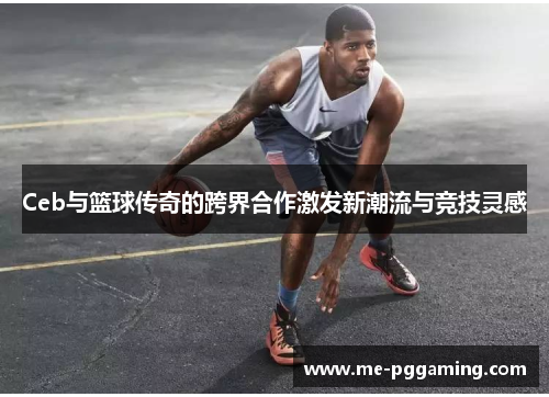 Ceb与篮球传奇的跨界合作激发新潮流与竞技灵感